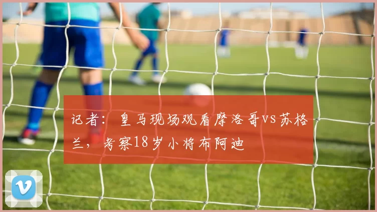 记者：皇马现场观看摩洛哥vs苏格兰，考察18岁小将布阿迪