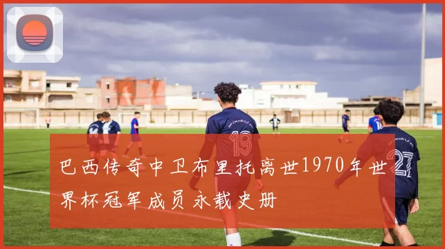 巴西传奇中卫布里托离世1970年世界杯冠军成员永载史册