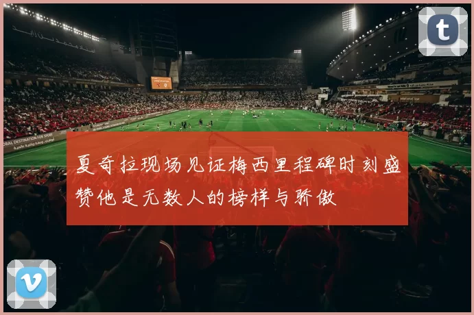 夏奇拉现场见证梅西里程碑时刻盛赞他是无数人的榜样与骄傲