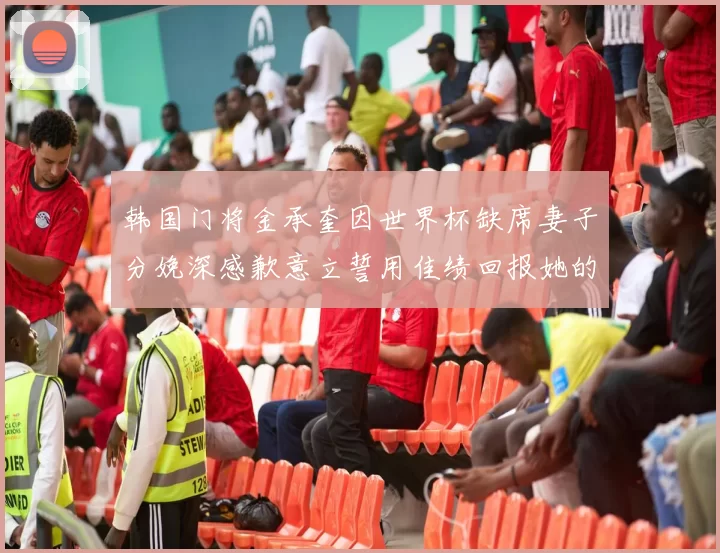 韩国门将金承奎因世界杯缺席妻子分娩深感歉意立誓用佳绩回报她的支持与爱