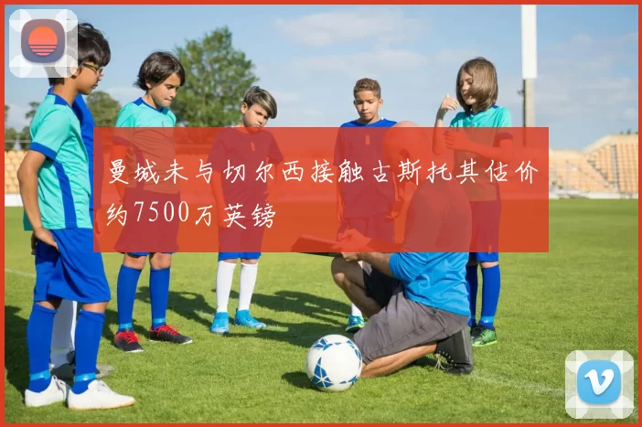 曼城未与切尔西接触古斯托其估价约7500万英镑