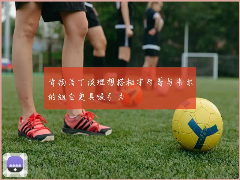 肯扬马丁谈理想搭档字母哥与韦尔的组合更具吸引力